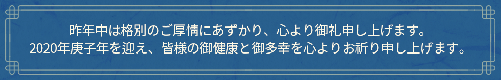 昨年中は格別のご厚情にあずかり、心より御礼申し上げます。
2020年庚子年を迎え、皆様の御健康と御多幸を心よりお祈り申し上げます。